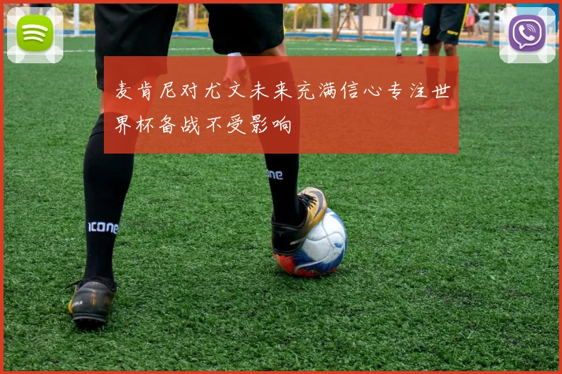 麦肯尼对尤文未来充满信心专注世界杯备战不受影响