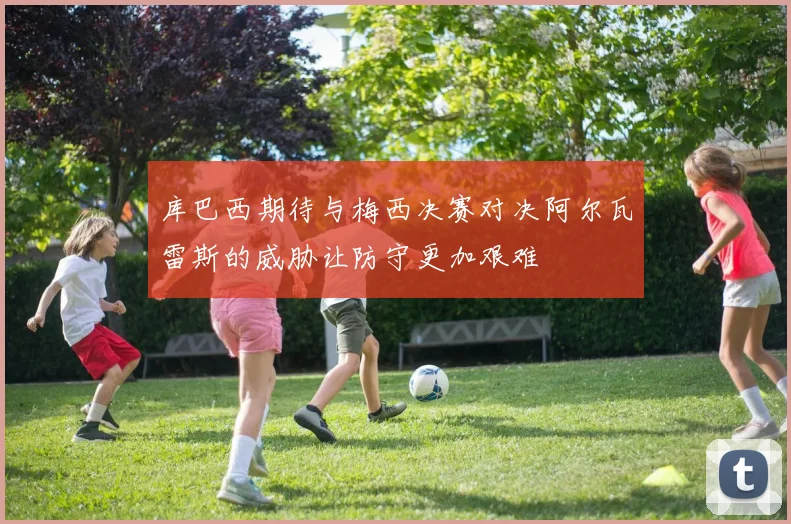 库巴西期待与梅西决赛对决阿尔瓦雷斯的威胁让防守更加艰难