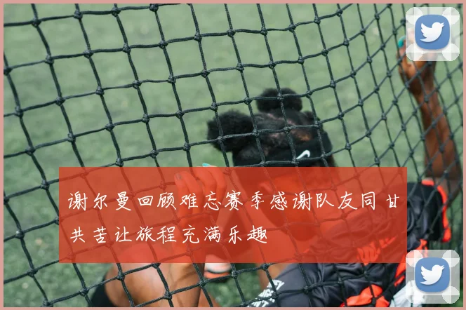 谢尔曼回顾难忘赛季感谢队友同甘共苦让旅程充满乐趣