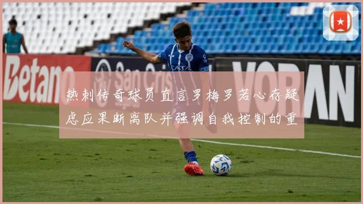 热刺传奇球员直言罗梅罗若心存疑虑应果断离队并强调自我控制的重要性