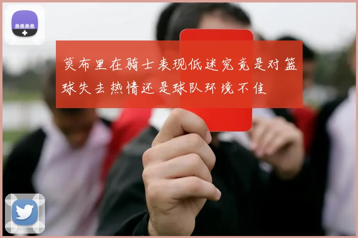 莫布里在骑士表现低迷究竟是对篮球失去热情还是球队环境不佳