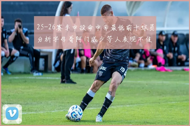 25-26赛季中投命中率最低前十球员分析字母哥阿门威少等人表现不佳