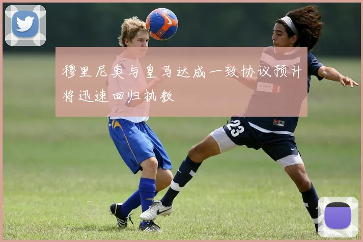 穆里尼奥与皇马达成一致协议预计将迅速回归执教