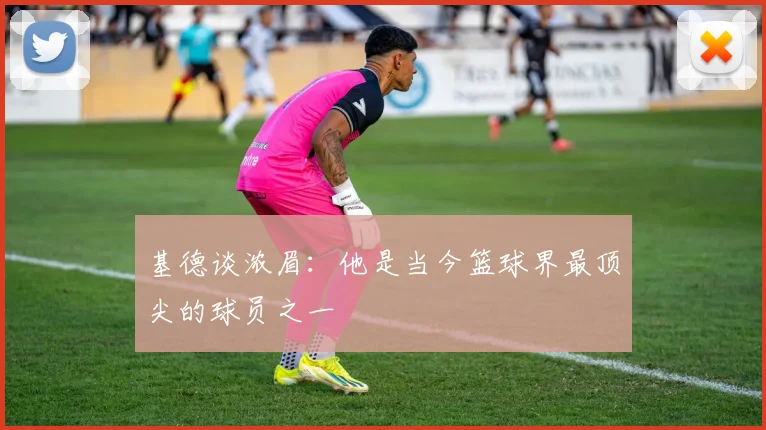 基德谈浓眉：他是当今篮球界最顶尖的球员之一