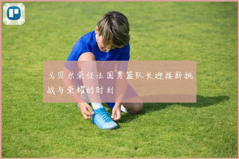 戈贝尔荣任法国男篮队长迎接新挑战与荣耀的时刻