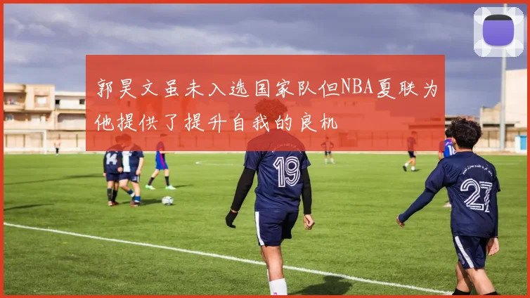 郭昊文虽未入选国家队但NBA夏联为他提供了提升自我的良机