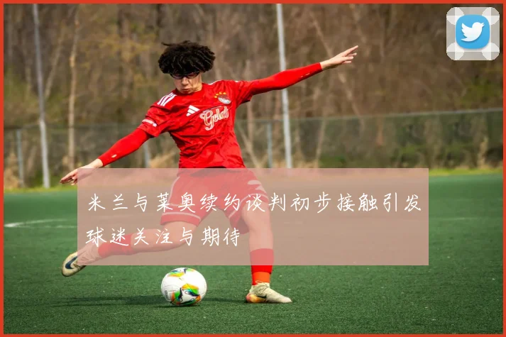 米兰与莱奥续约谈判初步接触引发球迷关注与期待