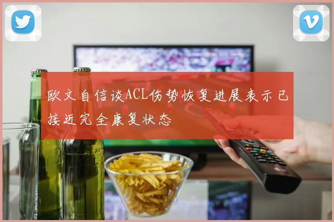 欧文自信谈ACL伤势恢复进展表示已接近完全康复状态