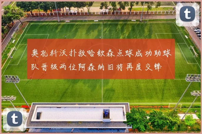 奥孔科沃扑救哈钦森点球成功助球队晋级两位阿森纳旧将再度交锋