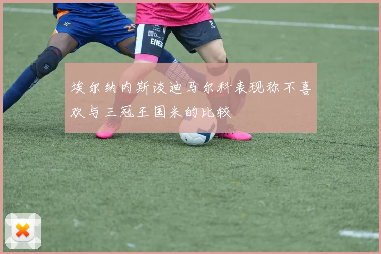埃尔纳内斯谈迪马尔科表现称不喜欢与三冠王国米的比较