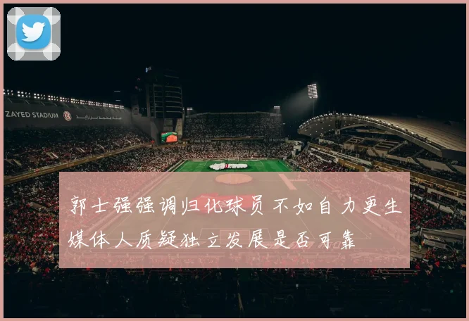 郭士强强调归化球员不如自力更生媒体人质疑独立发展是否可靠