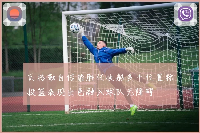 瓦格勒自信能胜任快船多个位置称投篮表现出色融入球队无障碍
