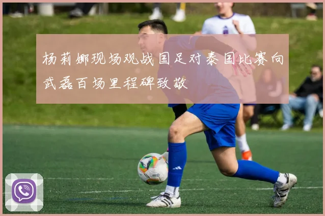 杨莉娜现场观战国足对泰国比赛向武磊百场里程碑致敬