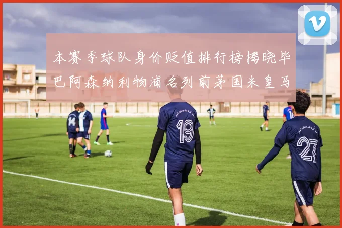 本赛季球队身价贬值排行榜揭晓毕巴阿森纳利物浦名列前茅国米皇马紧随其后