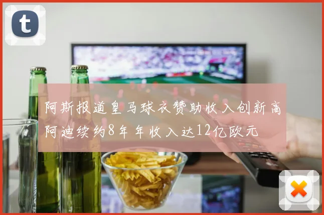 阿斯报道皇马球衣赞助收入创新高阿迪续约8年年收入达12亿欧元
