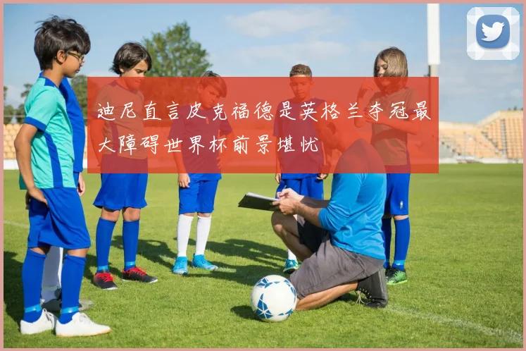 迪尼直言皮克福德是英格兰夺冠最大障碍世界杯前景堪忧