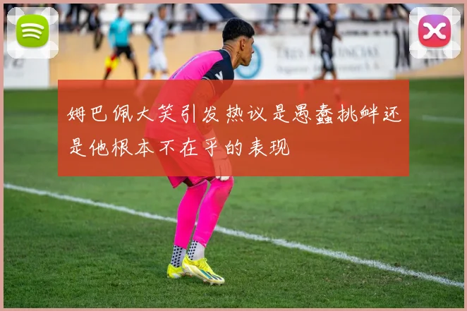 姆巴佩大笑引发热议是愚蠢挑衅还是他根本不在乎的表现