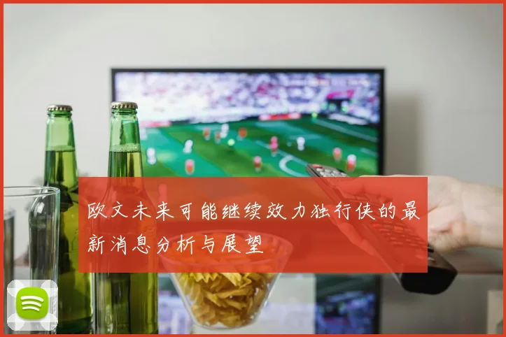 欧文未来可能继续效力独行侠的最新消息分析与展望