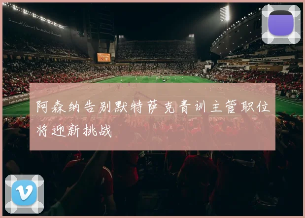 阿森纳告别默特萨克青训主管职位将迎新挑战