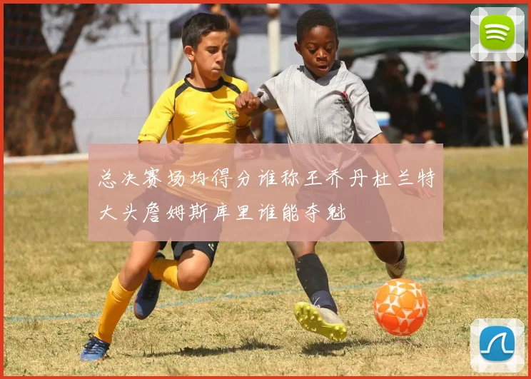 总决赛场均得分谁称王乔丹杜兰特大头詹姆斯库里谁能夺魁