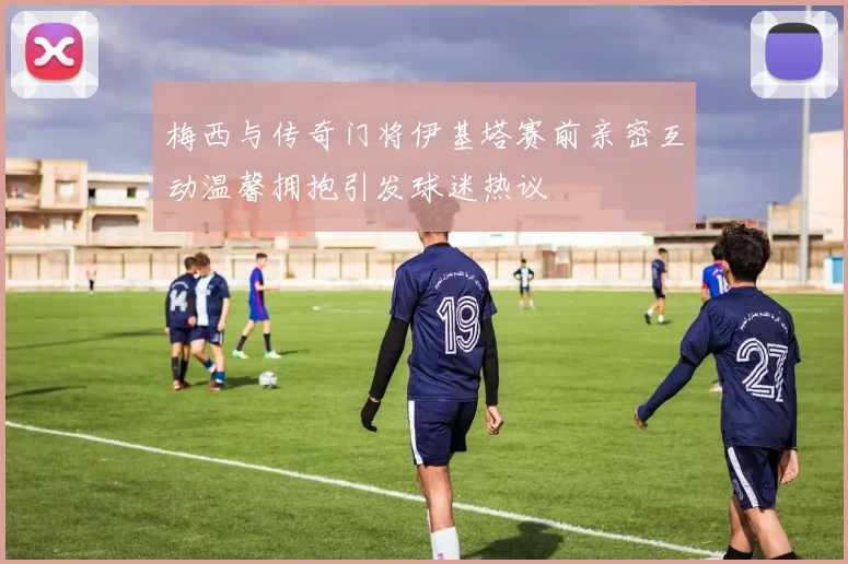 梅西与传奇门将伊基塔赛前亲密互动温馨拥抱引发球迷热议